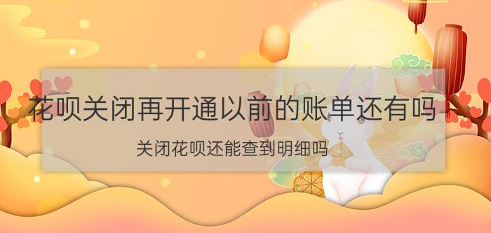 花呗关闭再开通以前的账单还有吗 关闭花呗还能查到明细吗？